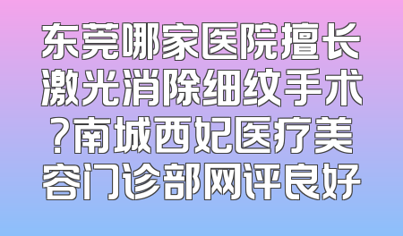 东莞哪家医院擅长激光消除细纹手术？南城西妃医疗美容门诊部网评良好