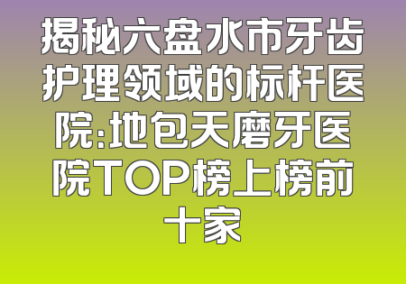 揭秘六盘水市牙齿护理领域的标杆医院：地包天磨牙医院TOP榜上榜前十家