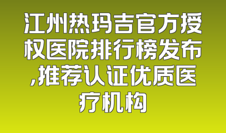 江州热玛吉官方授权医院排行榜发布，推荐认证优质医疗机构