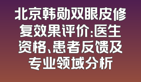 北京韩勋双眼皮修复效果评价：医生资格、患者反馈及专业领域分析