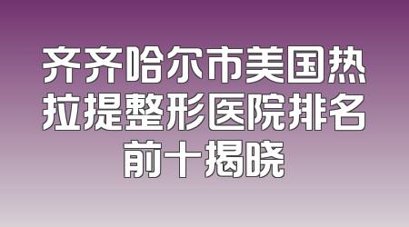 齐齐哈尔市美国热拉提整形医院排名前十揭晓