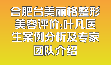 合肥台美丽格整形美容评价：叶凡医生案例分析及专家团队介绍