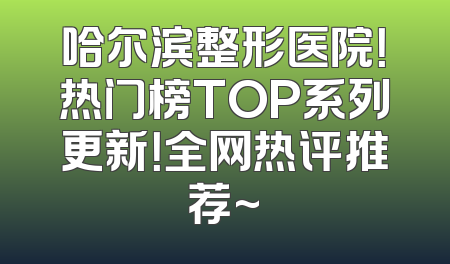 哈尔滨整形医院！热门榜TOP系列更新！全网热评推荐~