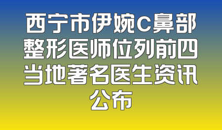 西宁市伊婉c鼻部整形医师位列前四当地著名医生资讯公布