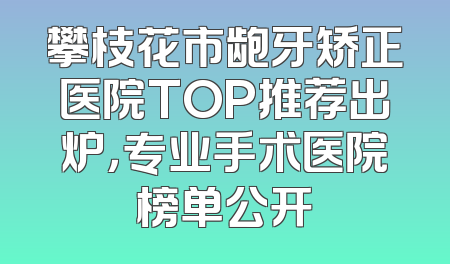 攀枝花市龅牙矫正医院TOP推荐出炉，专业手术医院榜单公开