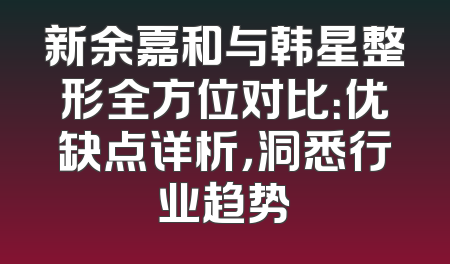 新余嘉和与韩星整形全方位对比：优缺点详析，洞悉行业趋势