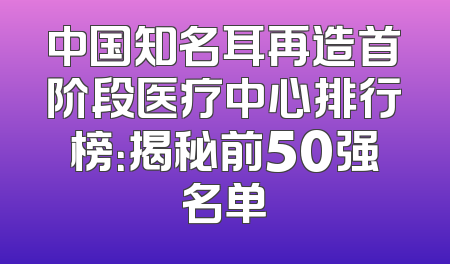 中国知名耳再造首阶段医疗中心排行榜：揭秘前50强名单