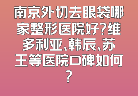南京外切去眼袋哪家整形医院好？维多利亚、韩辰、苏王等医院口碑如何？
