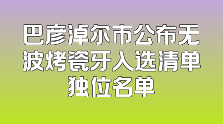 巴彦淖尔市公布无波烤瓷牙入选清单独位名单