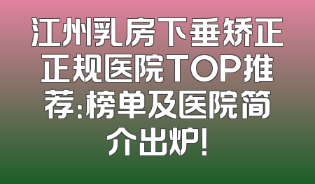江州乳房下垂矫正正规医院TOP推荐：榜单及医院简介出炉！