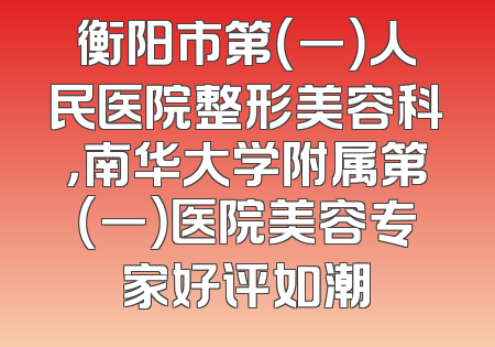 衡阳市第（一）人民医院整形美容科，南华大学附属第（一）医院美容专家好评如潮