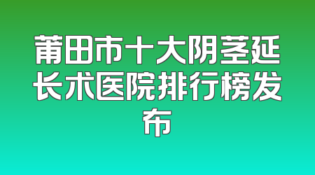 莆田市十大阴茎延长术医院排行榜发布