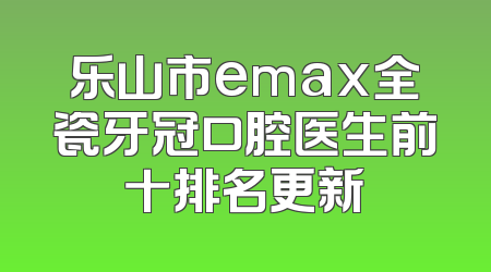 乐山市emax全瓷牙冠口腔医生前十排名更新
