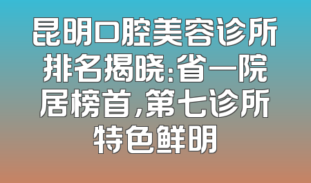 昆明口腔美容诊所排名揭晓：省一院居榜首，第七诊所特色鲜明