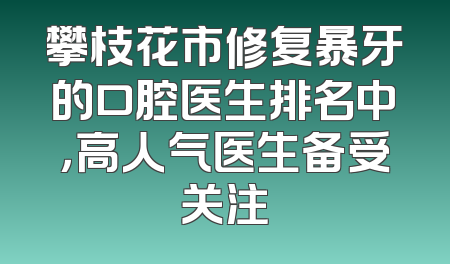 攀枝花市修复暴牙的口腔医生排名中，高人气医生备受关注