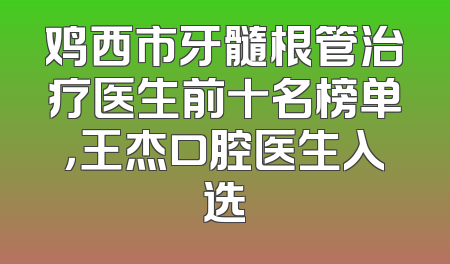 鸡西市牙髓根管治疗医生前十名榜单，王杰口腔医生入选