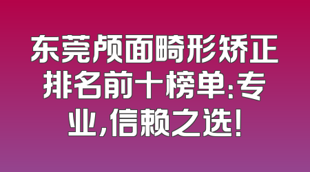 东莞颅面畸形矫正排名前十榜单：专业，信赖之选！