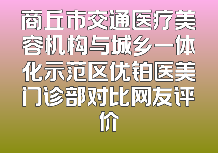 商丘市交通医疗美容机构与城乡一体化示范区优铂医美门诊部对比网友评价