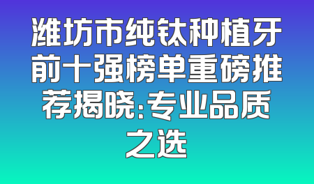 潍坊市纯钛种植牙前十强榜单重磅推荐揭晓：专业品质之选