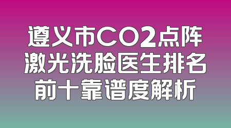 遵义市CO2点阵激光洗脸医生排名前十靠谱度解析