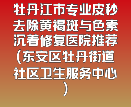 牡丹江市专业皮秒去除黄褐斑与色素沉着修复医院推荐（东安区牡丹街道社区卫生服务中心）