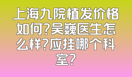 上海九院植发价格如何？吴巍医生怎么样？应挂哪个科室？