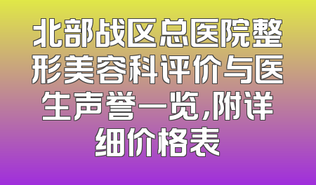 北部战区总医院整形美容科评价与医生声誉一览，附详细价格表
