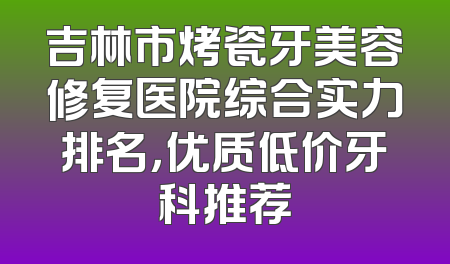 吉林市烤瓷牙美容修复医院综合实力排名，优质低价牙科推荐