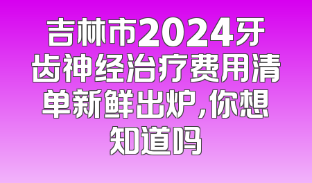 吉林市2024牙齿神经治疗费用清单新鲜出炉，你想知道吗