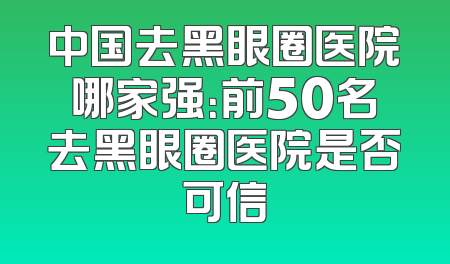 中国去黑眼圈医院哪家强：前50名去黑眼圈医院是否可信