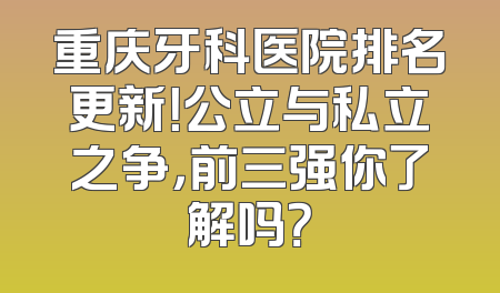 重庆牙科医院排名更新！公立与私立之争，前三强你了解吗？