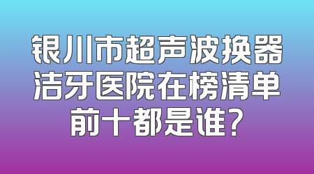 银川市超声波换器洁牙医院在榜清单前十都是谁？