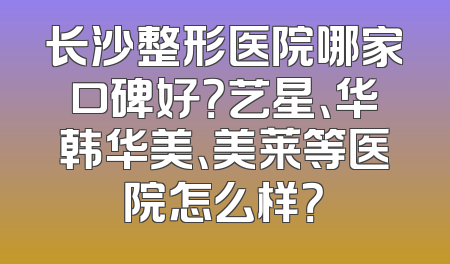 长沙整形医院哪家口碑好？艺星、华韩华美、美莱等医院怎么样？