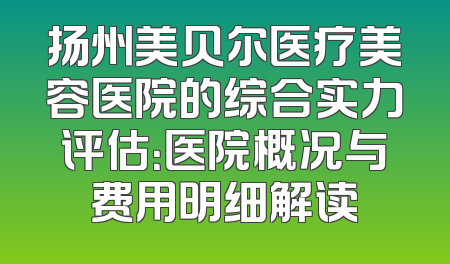 扬州美贝尔医疗美容医院的综合实力评估：医院概况与费用明细解读