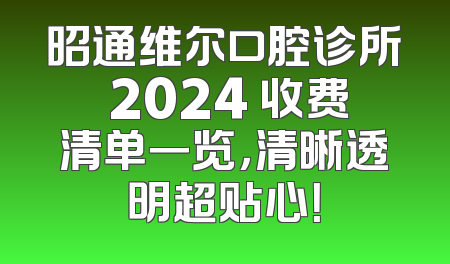 昭通维尔口腔诊所 2024 收费清单一览，清晰透明超贴心！