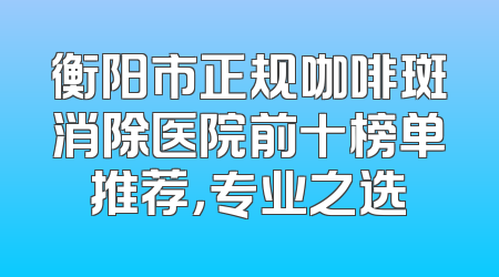 衡阳市正规咖啡斑消除医院前十榜单推荐，专业之选