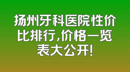 扬州牙科医院性价比排行，价格一览表大公开！