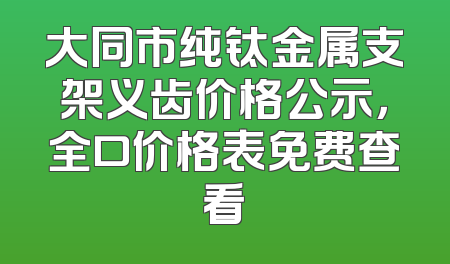大同市纯钛金属支架义齿价格公示，全口价格表免费查看
