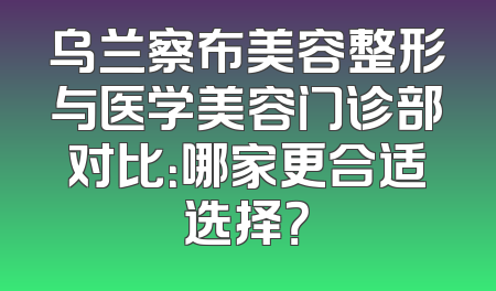 乌兰察布美容整形与医学美容门诊部对比：哪家更合适选择？