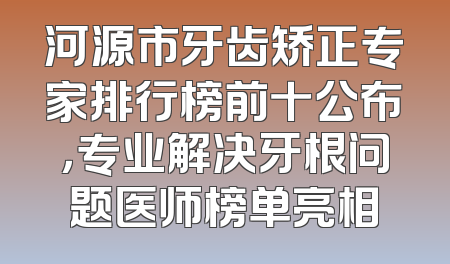 河源市牙齿矫正专家排行榜前十公布，专业解决牙根问题医师榜单亮相