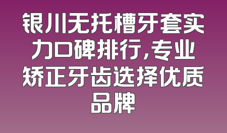 银川无托槽牙套实力口碑排行，专业矫正牙齿选择优质品牌