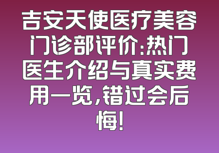 吉安天使医疗美容门诊部评价：热门医生介绍与真实费用一览，错过会后悔！