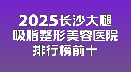2025长沙大腿吸脂整形美容医院排行榜前十