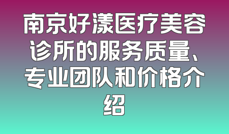 南京好漾医疗美容诊所的服务质量、专业团队和价格介绍