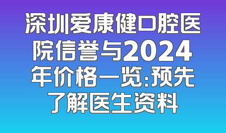 深圳爱康健口腔医院信誉与2024年价格一览：预先了解医生资料