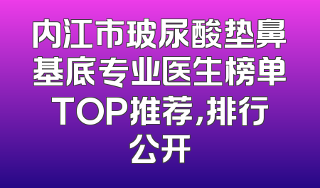 内江市玻尿酸垫鼻基底专业医生榜单TOP推荐，排行公开