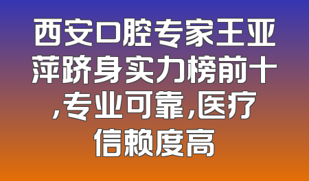 西安口腔专家王亚萍跻身实力榜前十，专业可靠，医疗信赖度高