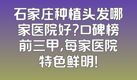 石家庄种植头发哪家医院好？口碑榜前三甲，每家医院特色鲜明！