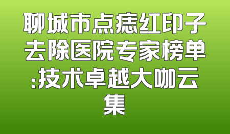 聊城市点痣红印子去除医院专家榜单：技术卓越大咖云集