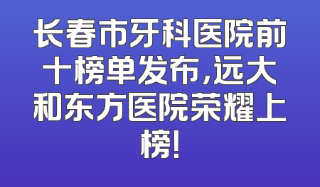 长春市牙科医院前十榜单发布，远大和东方医院荣耀上榜！